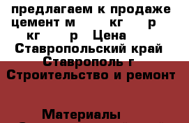 предлагаем к продаже цемент м500  40кг- 210р 50 кг- 275 р › Цена ­ 1 - Ставропольский край, Ставрополь г. Строительство и ремонт » Материалы   . Ставропольский край,Ставрополь г.